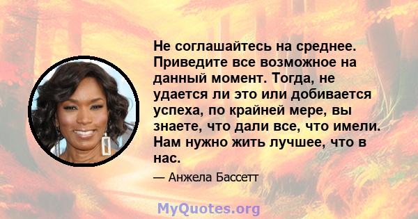 Не соглашайтесь на среднее. Приведите все возможное на данный момент. Тогда, не удается ли это или добивается успеха, по крайней мере, вы знаете, что дали все, что имели. Нам нужно жить лучшее, что в нас.