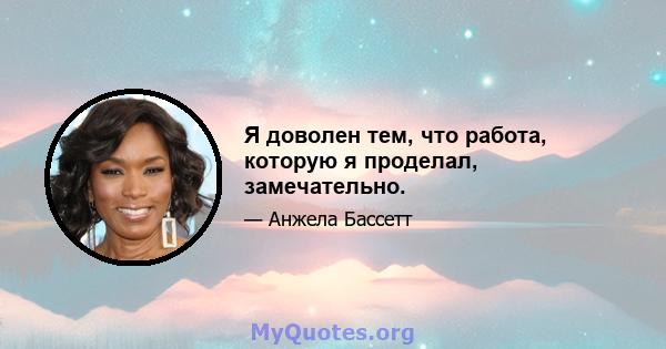 Я доволен тем, что работа, которую я проделал, замечательно.