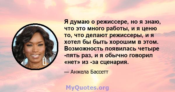 Я думаю о режиссере, но я знаю, что это много работы, и я ценю то, что делают режиссеры, и я хотел бы быть хорошим в этом. Возможность появилась четыре -пять раз, и я обычно говорил «нет» из -за сценария.