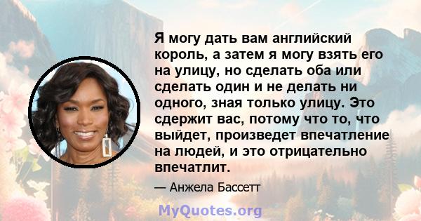 Я могу дать вам английский король, а затем я могу взять его на улицу, но сделать оба или сделать один и не делать ни одного, зная только улицу. Это сдержит вас, потому что то, что выйдет, произведет впечатление на