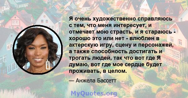 Я очень художественно справляюсь с тем, что меня интересует, и отмечает мою страсть, и я стараюсь - хорошо это или нет - влюблен в актерскую игру, сцену и персонажей, а также способность достигать и трогать людей, так