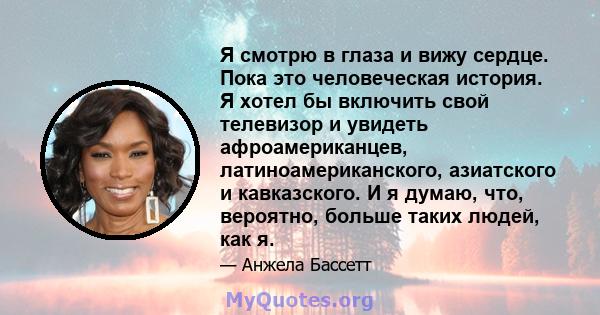 Я смотрю в глаза и вижу сердце. Пока это человеческая история. Я хотел бы включить свой телевизор и увидеть афроамериканцев, латиноамериканского, азиатского и кавказского. И я думаю, что, вероятно, больше таких людей,