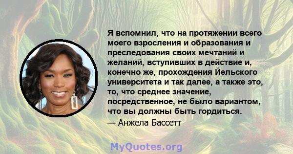 Я вспомнил, что на протяжении всего моего взросления и образования и преследования своих мечтаний и желаний, вступивших в действие и, конечно же, прохождения Йельского университета и так далее, а также это, то, что