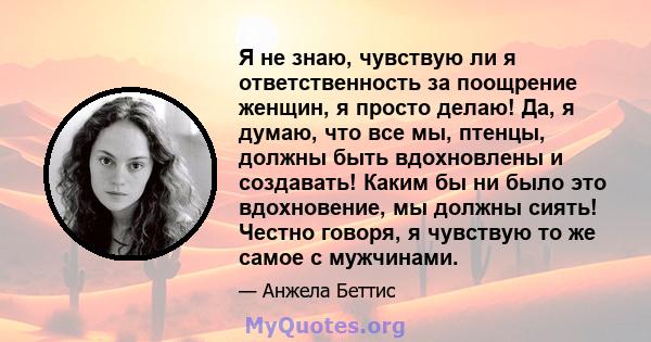 Я не знаю, чувствую ли я ответственность за поощрение женщин, я просто делаю! Да, я думаю, что все мы, птенцы, должны быть вдохновлены и создавать! Каким бы ни было это вдохновение, мы должны сиять! Честно говоря, я