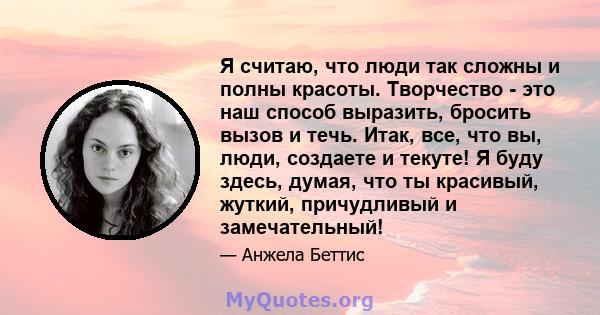 Я считаю, что люди так сложны и полны красоты. Творчество - это наш способ выразить, бросить вызов и течь. Итак, все, что вы, люди, создаете и текуте! Я буду здесь, думая, что ты красивый, жуткий, причудливый и