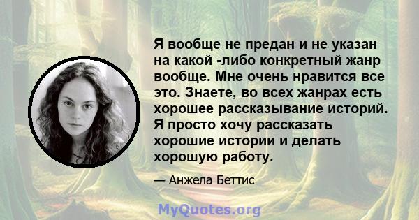 Я вообще не предан и не указан на какой -либо конкретный жанр вообще. Мне очень нравится все это. Знаете, во всех жанрах есть хорошее рассказывание историй. Я просто хочу рассказать хорошие истории и делать хорошую