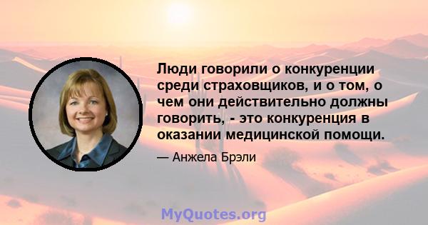 Люди говорили о конкуренции среди страховщиков, и о том, о чем они действительно должны говорить, - это конкуренция в оказании медицинской помощи.