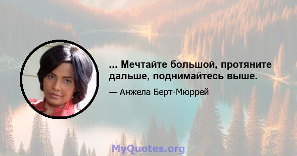 ... Мечтайте большой, протяните дальше, поднимайтесь выше.