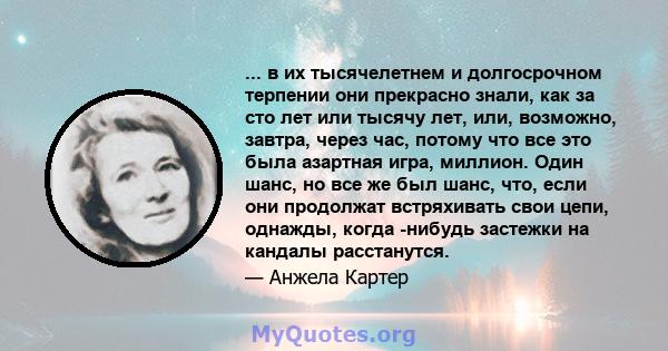 ... в их тысячелетнем и долгосрочном терпении они прекрасно знали, как за сто лет или тысячу лет, или, возможно, завтра, через час, потому что все это была азартная игра, миллион. Один шанс, но все же был шанс, что,