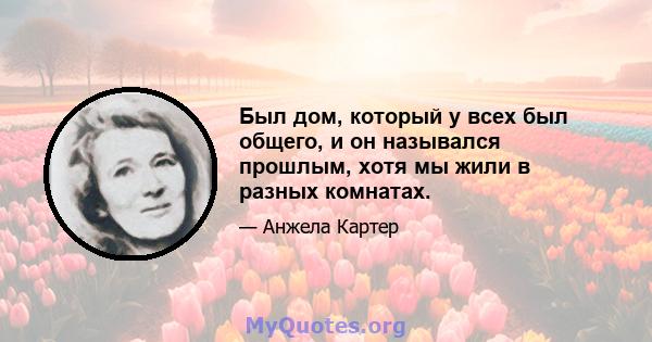 Был дом, который у всех был общего, и он назывался прошлым, хотя мы жили в разных комнатах.