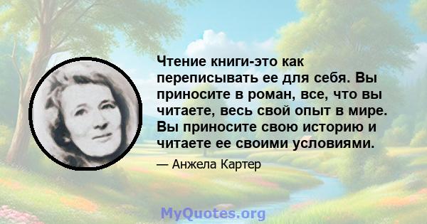 Чтение книги-это как переписывать ее для себя. Вы приносите в роман, все, что вы читаете, весь свой опыт в мире. Вы приносите свою историю и читаете ее своими условиями.