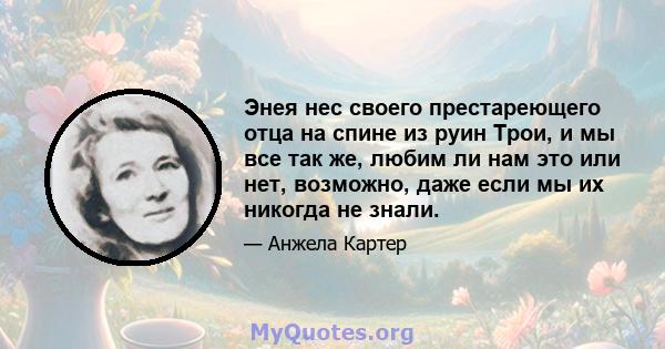 Энея нес своего престареющего отца на спине из руин Трои, и мы все так же, любим ли нам это или нет, возможно, даже если мы их никогда не знали.