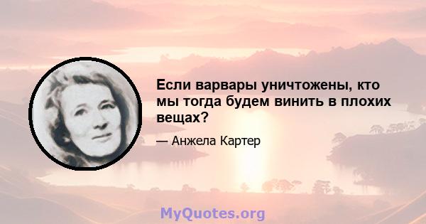 Если варвары уничтожены, кто мы тогда будем винить в плохих вещах?