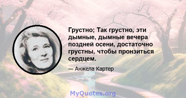 Грустно; Так грустно, эти дымные, дымные вечера поздней осени, достаточно грустны, чтобы пронзиться сердцем.