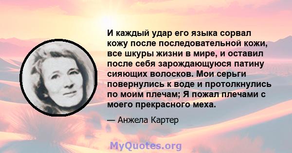 И каждый удар его языка сорвал кожу после последовательной кожи, все шкуры жизни в мире, и оставил после себя зарождающуюся патину сияющих волосков. Мои серьги повернулись к воде и протолкнулись по моим плечам; Я пожал