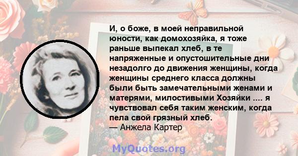 И, о боже, в моей неправильной юности, как домохозяйка, я тоже раньше выпекал хлеб, в те напряженные и опустошительные дни незадолго до движения женщины, когда женщины среднего класса должны были быть замечательными