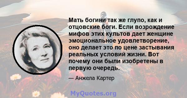 Мать богини так же глупо, как и отцовские боги. Если возрождение мифов этих культов дает женщине эмоциональное удовлетворение, оно делает это по цене застывания реальных условий жизни. Вот почему они были изобретены в