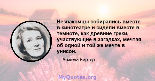 Незнакомцы собирались вместе в кинотеатре и сидели вместе в темноте, как древние греки, участвующие в загадках, мечтая об одной и той же мечте в унисон.