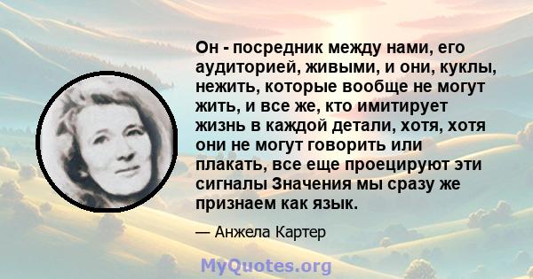 Он - посредник между нами, его аудиторией, живыми, и они, куклы, нежить, которые вообще не могут жить, и все же, кто имитирует жизнь в каждой детали, хотя, хотя они не могут говорить или плакать, все еще проецируют эти