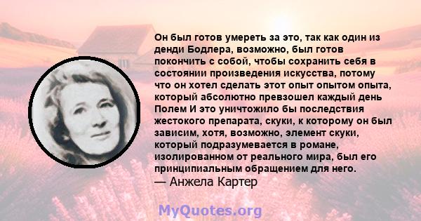 Он был готов умереть за это, так как один из денди Бодлера, возможно, был готов покончить с собой, чтобы сохранить себя в состоянии произведения искусства, потому что он хотел сделать этот опыт опытом опыта, который