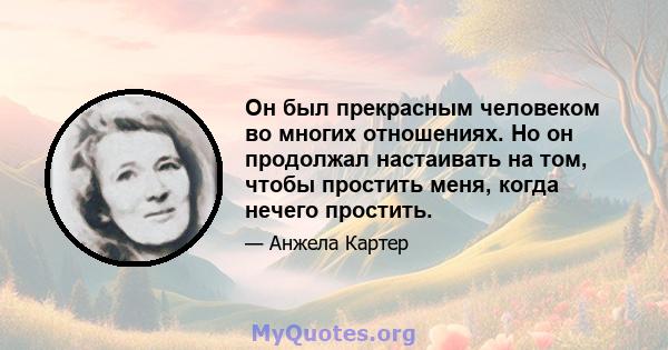 Он был прекрасным человеком во многих отношениях. Но он продолжал настаивать на том, чтобы простить меня, когда нечего простить.