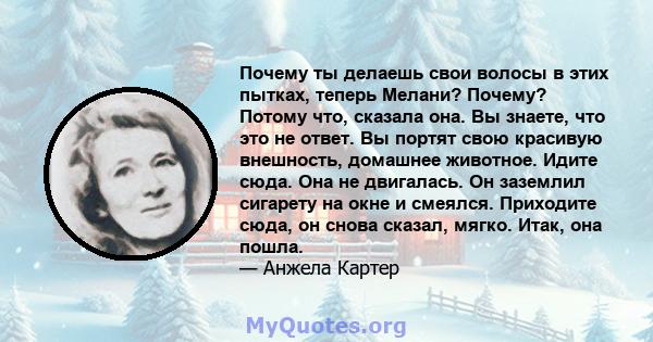 Почему ты делаешь свои волосы в этих пытках, теперь Мелани? Почему? Потому что, сказала она. Вы знаете, что это не ответ. Вы портят свою красивую внешность, домашнее животное. Идите сюда. Она не двигалась. Он заземлил