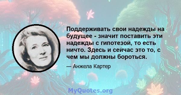 Поддерживать свои надежды на будущее - значит поставить эти надежды с гипотезой, то есть ничто. Здесь и сейчас это то, с чем мы должны бороться.