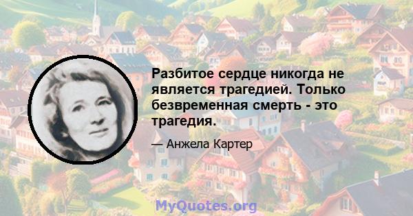 Разбитое сердце никогда не является трагедией. Только безвременная смерть - это трагедия.