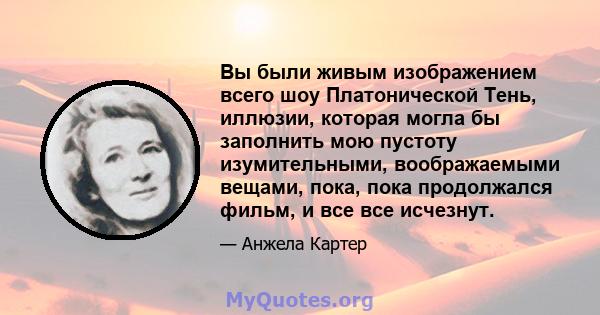 Вы были живым изображением всего шоу Платонической Тень, иллюзии, которая могла бы заполнить мою пустоту изумительными, воображаемыми вещами, пока, пока продолжался фильм, и все все исчезнут.