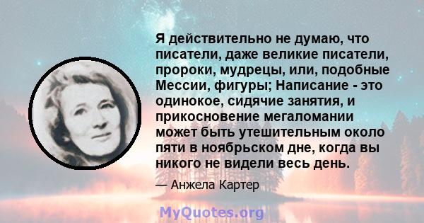 Я действительно не думаю, что писатели, даже великие писатели, пророки, мудрецы, или, подобные Мессии, фигуры; Написание - это одинокое, сидячие занятия, и прикосновение мегаломании может быть утешительным около пяти в