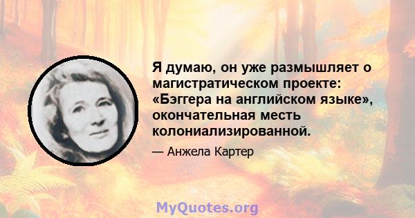 Я думаю, он уже размышляет о магистратическом проекте: «Бэггера на английском языке», окончательная месть колониализированной.