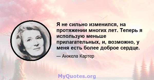 Я не сильно изменился, на протяжении многих лет. Теперь я использую меньше прилагательных, и, возможно, у меня есть более доброе сердце.