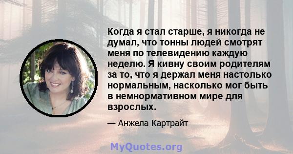 Когда я стал старше, я никогда не думал, что тонны людей смотрят меня по телевидению каждую неделю. Я кивну своим родителям за то, что я держал меня настолько нормальным, насколько мог быть в немнормативном мире для