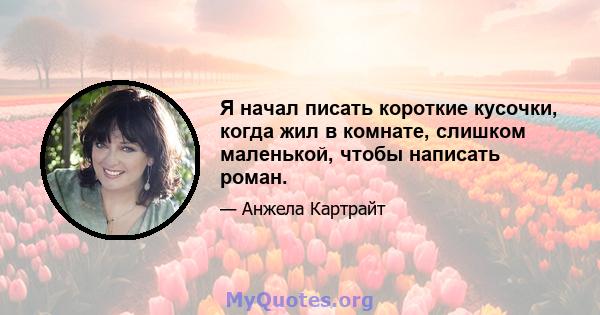 Я начал писать короткие кусочки, когда жил в комнате, слишком маленькой, чтобы написать роман.