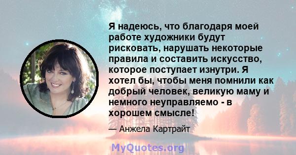 Я надеюсь, что благодаря моей работе художники будут рисковать, нарушать некоторые правила и составить искусство, которое поступает изнутри. Я хотел бы, чтобы меня помнили как добрый человек, великую маму и немного