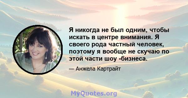 Я никогда не был одним, чтобы искать в центре внимания. Я своего рода частный человек, поэтому я вообще не скучаю по этой части шоу -бизнеса.