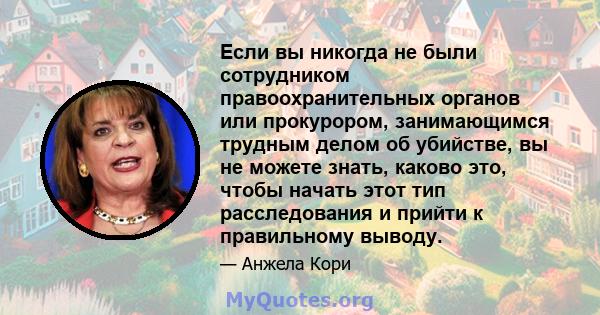 Если вы никогда не были сотрудником правоохранительных органов или прокурором, занимающимся трудным делом об убийстве, вы не можете знать, каково это, чтобы начать этот тип расследования и прийти к правильному выводу.