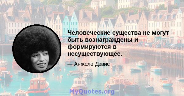 Человеческие существа не могут быть вознаграждены и формируются в несуществующее.