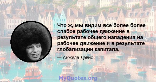 Что ж, мы видим все более более слабое рабочее движение в результате общего нападения на рабочее движение и в результате глобализации капитала.