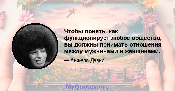 Чтобы понять, как функционирует любое общество, вы должны понимать отношения между мужчинами и женщинами.