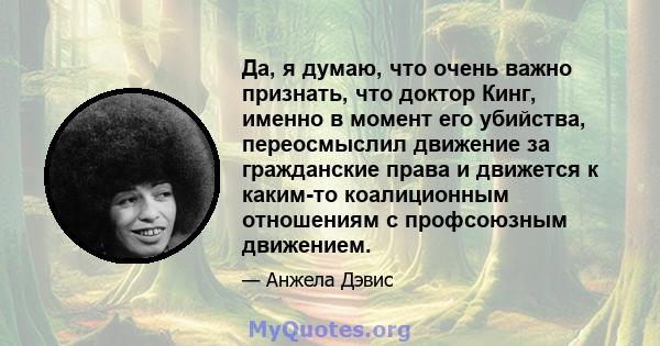 Да, я думаю, что очень важно признать, что доктор Кинг, именно в момент его убийства, переосмыслил движение за гражданские права и движется к каким-то коалиционным отношениям с профсоюзным движением.