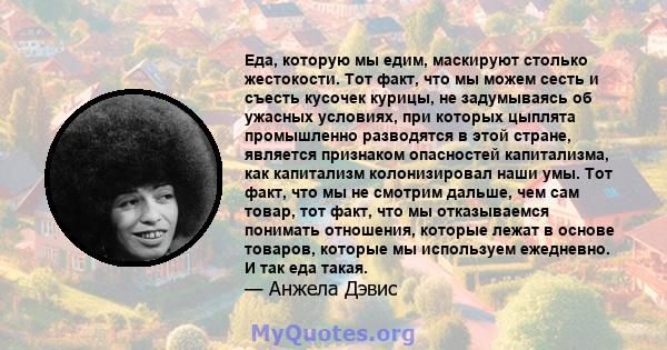 Еда, которую мы едим, маскируют столько жестокости. Тот факт, что мы можем сесть и съесть кусочек курицы, не задумываясь об ужасных условиях, при которых цыплята промышленно разводятся в этой стране, является признаком