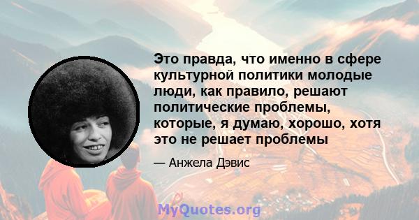 Это правда, что именно в сфере культурной политики молодые люди, как правило, решают политические проблемы, которые, я думаю, хорошо, хотя это не решает проблемы