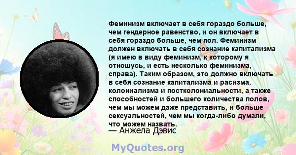 Феминизм включает в себя гораздо больше, чем гендерное равенство, и он включает в себя гораздо больше, чем пол. Феминизм должен включать в себя сознание капитализма (я имею в виду феминизм, к которому я отношусь, и есть 