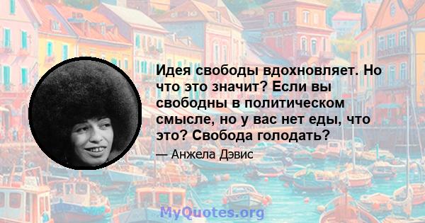 Идея свободы вдохновляет. Но что это значит? Если вы свободны в политическом смысле, но у вас нет еды, что это? Свобода голодать?