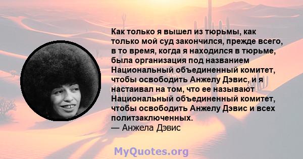 Как только я вышел из тюрьмы, как только мой суд закончился, прежде всего, в то время, когда я находился в тюрьме, была организация под названием Национальный объединенный комитет, чтобы освободить Анжелу Дэвис, и я