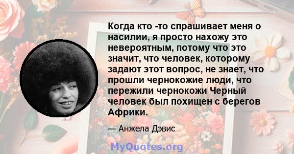 Когда кто -то спрашивает меня о насилии, я просто нахожу это невероятным, потому что это значит, что человек, которому задают этот вопрос, не знает, что прошли чернокожие люди, что пережили чернокожи Черный человек был