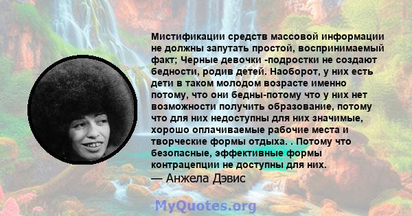 Мистификации средств массовой информации не должны запутать простой, воспринимаемый факт; Черные девочки -подростки не создают бедности, родив детей. Наоборот, у них есть дети в таком молодом возрасте именно потому, что 