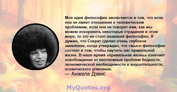 Моя идея философии заключается в том, что если она не имеет отношения к человеческим проблемам, если она не говорит нам, как мы можем искоренить некоторые страдания в этом мире, то это не стоит названия философии. Я