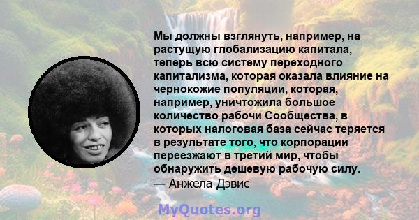 Мы должны взглянуть, например, на растущую глобализацию капитала, теперь всю систему переходного капитализма, которая оказала влияние на чернокожие популяции, которая, например, уничтожила большое количество рабочи